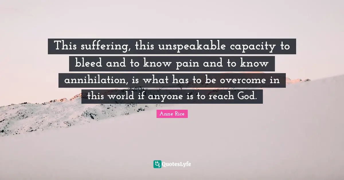 This suffering, this unspeakable capacity to bleed and to know pain and to know annihilation, is what has to be overcome in this world if anyone is to reach God.