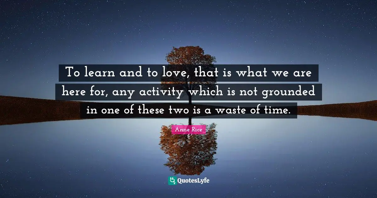 To learn and to love, that is what we are here for, any activity which is not grounded in one of these two is a waste of time.