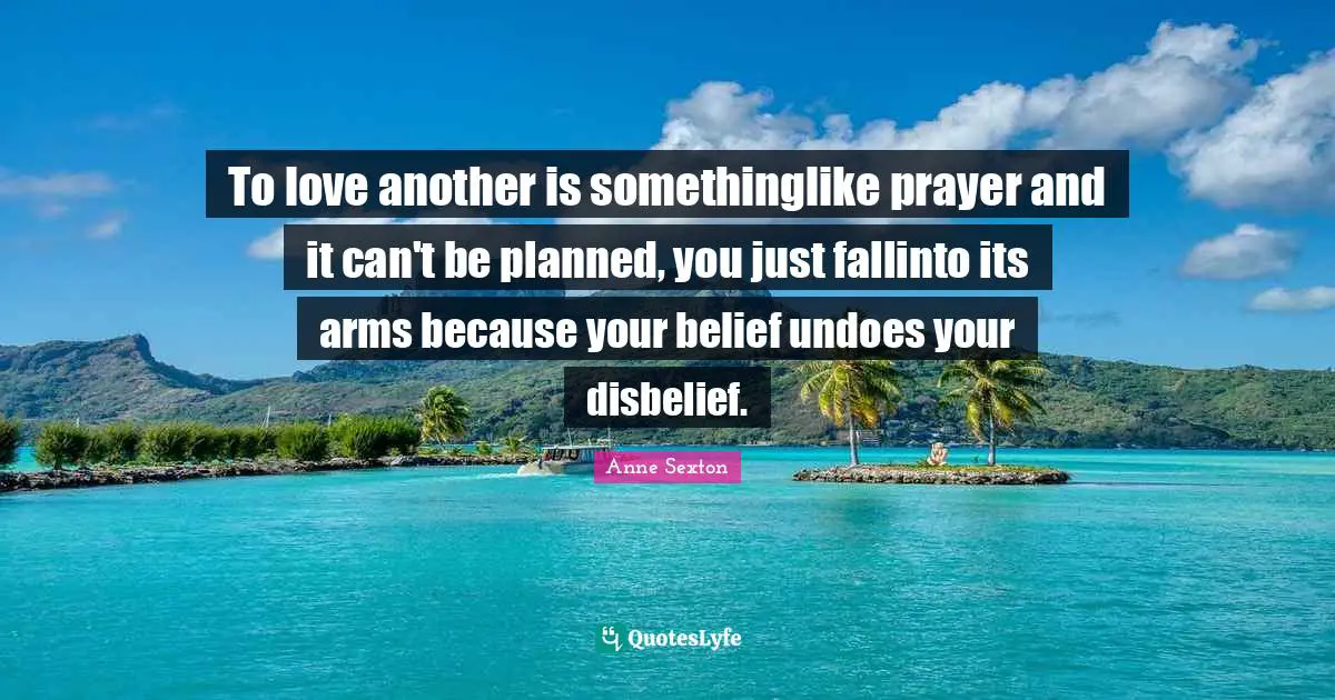 To love another is somethinglike prayer and it can't be planned, you just fallinto its arms because your belief undoes your disbelief.