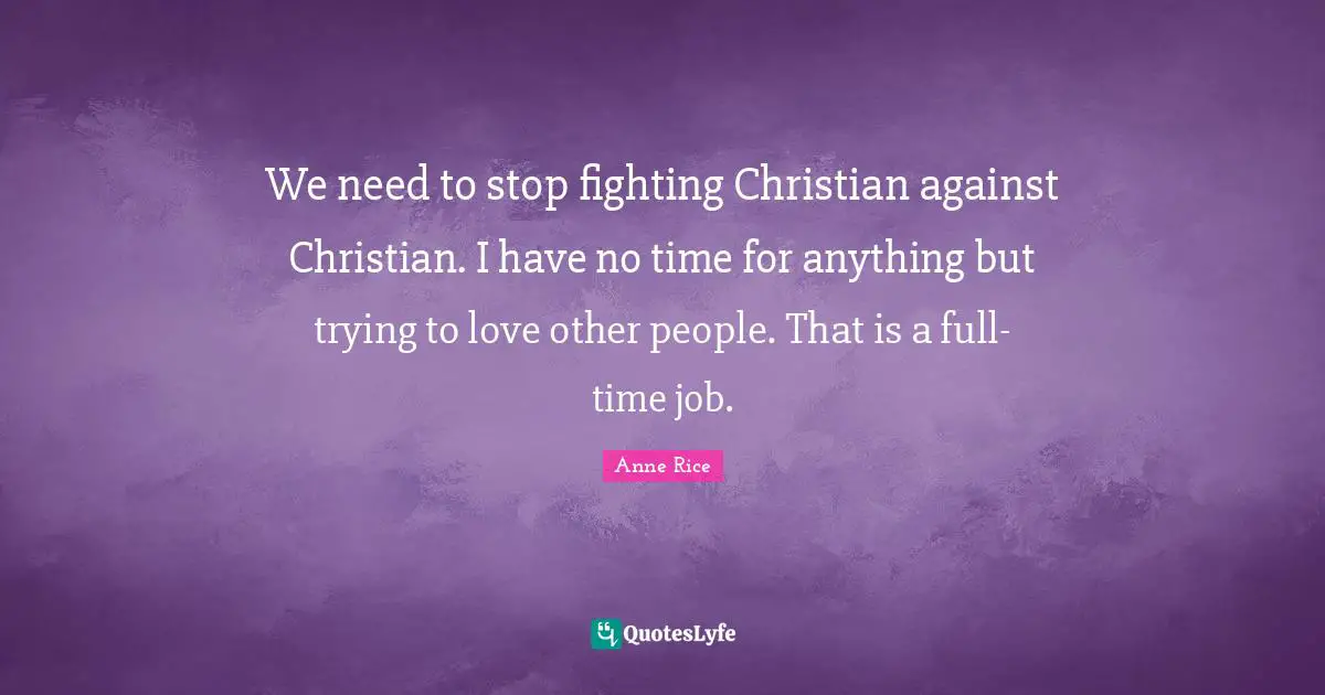 We need to stop fighting Christian against Christian. I have no time for anything but trying to love other people. That is a full-time job.