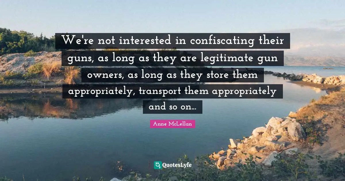 We're not interested in confiscating their guns, as long as they are legitimate gun owners, as long as they store them appropriately, transport them appropriately and so on...