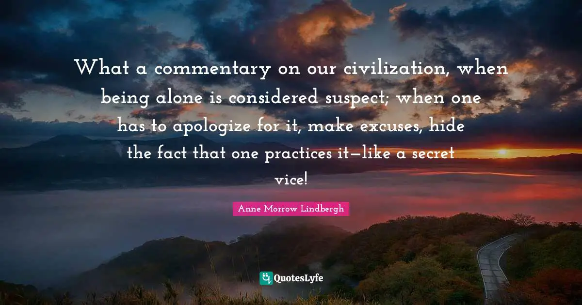 What a commentary on our civilization, when being alone is considered suspect; when one has to apologize for it, make excuses, hide the fact that one practices it—like a secret vice!