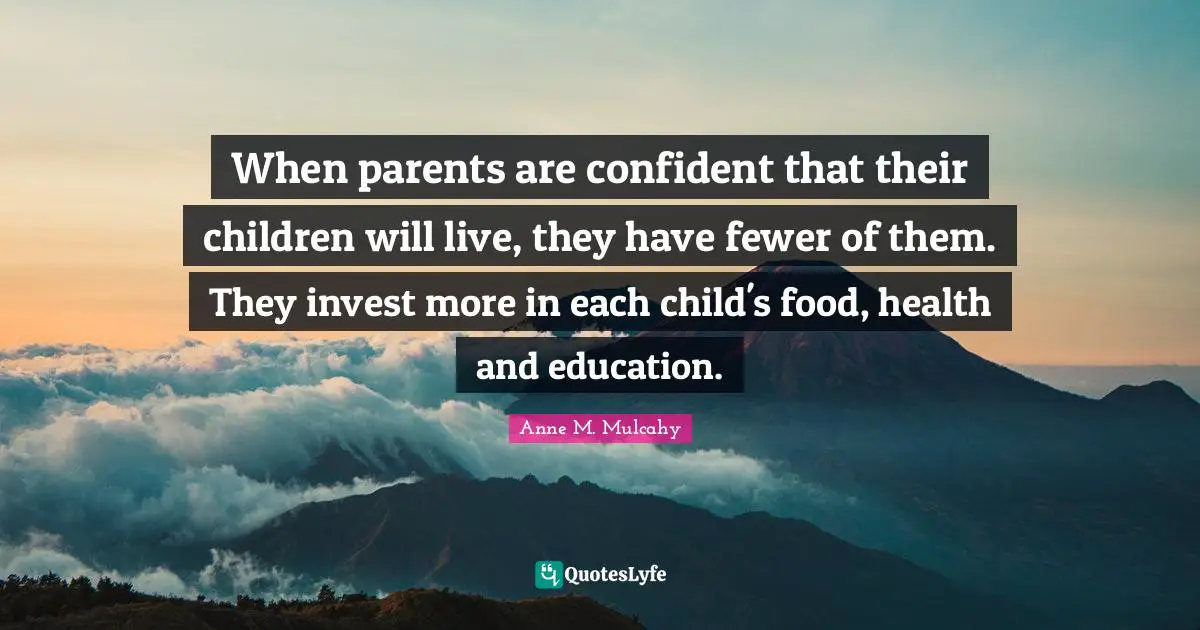 When parents are confident that their children will live, they have fewer of them. They invest more in each child's food, health and education.