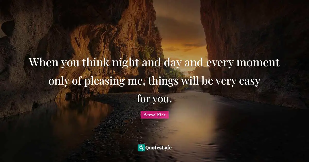 When you think night and day and every moment only of pleasing me, things will be very easy for you.