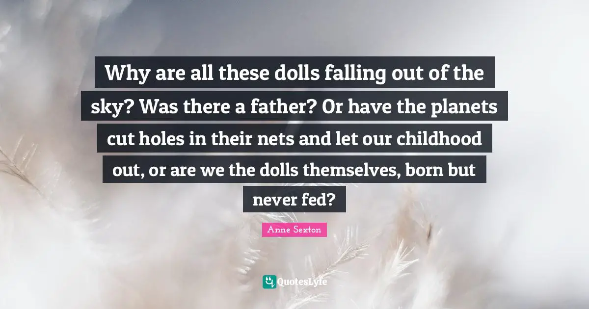 Why are all these dolls falling out of the sky? Was there a father? Or have the planets cut holes in their nets and let our childhood out, or are we the dolls themselves, born but never fed?