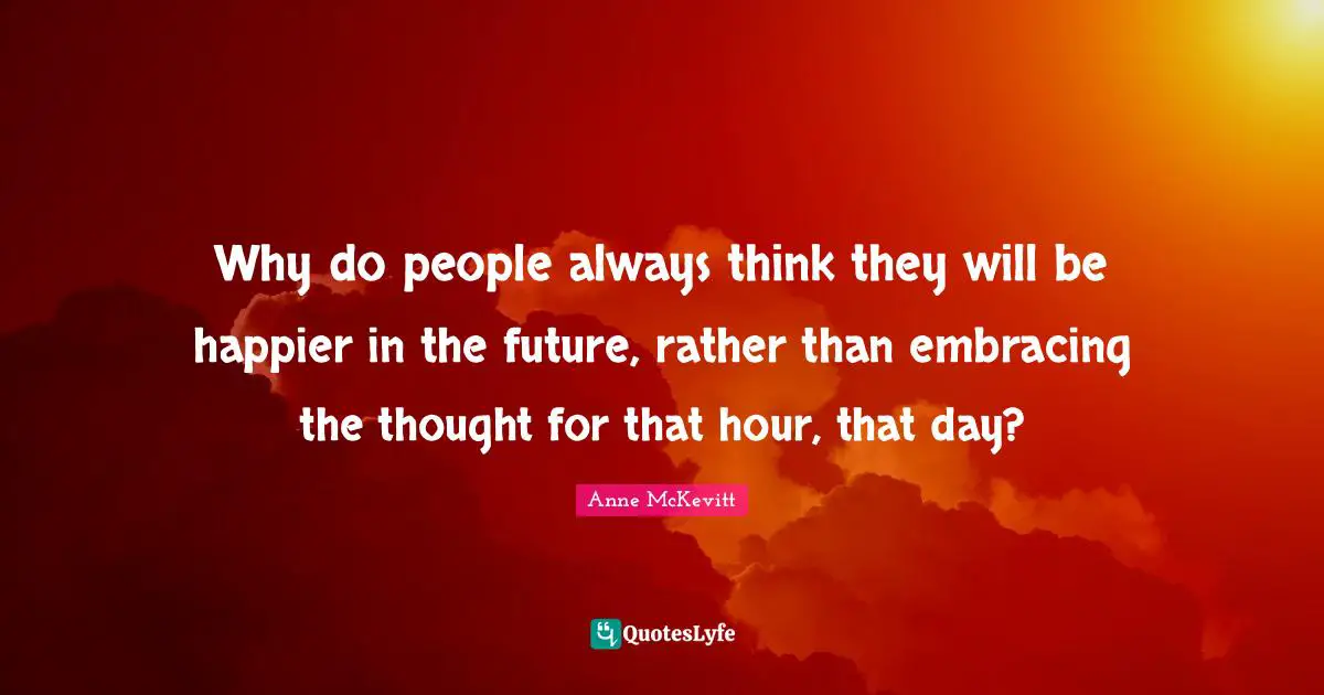 Why do people always think they will be happier in the future, rather than embracing the thought for that hour, that day?
