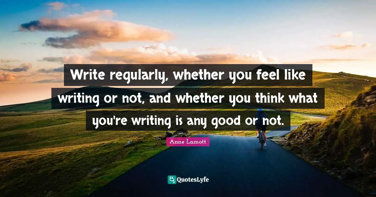 Write regularly, whether you feel like writing or not, and whether you think what you're writing is any good or not.