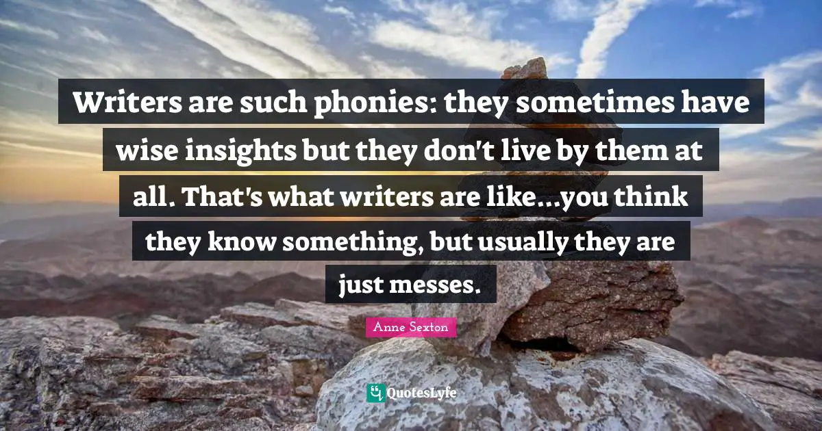 Writers are such phonies: they sometimes have wise insights but they don't live by them at all. That's what writers are like...you think they know something, but usually they are just messes.