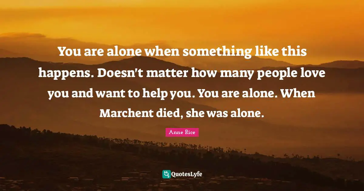 You are alone when something like this happens. Doesn't matter how many people love you and want to help you. You are alone. When Marchent died, she was alone.