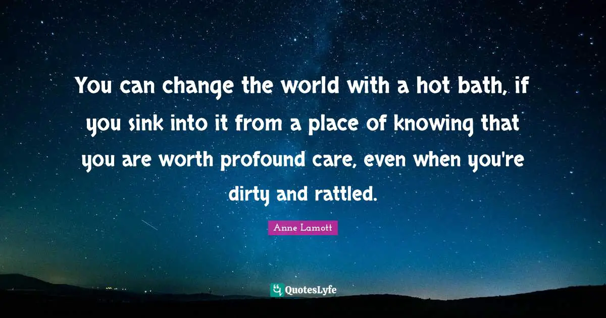 You can change the world with a hot bath, if you sink into it from a place of knowing that you are worth profound care, even when you're dirty and rattled.