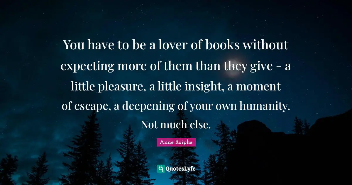 You have to be a lover of books without expecting more of them than they give - a little pleasure, a little insight, a moment of escape, a deepening of your own humanity. Not much else.
