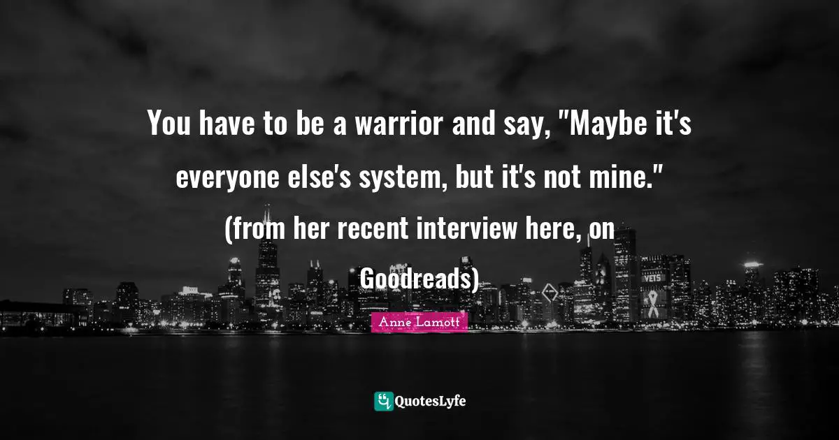 You have to be a warrior and say, "Maybe it's everyone else's system, but it's not mine." (from her recent interview here, on Goodreads)