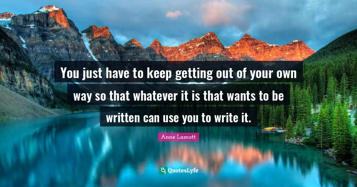 You just have to keep getting out of your own way so that whatever it is that wants to be written can use you to write it.