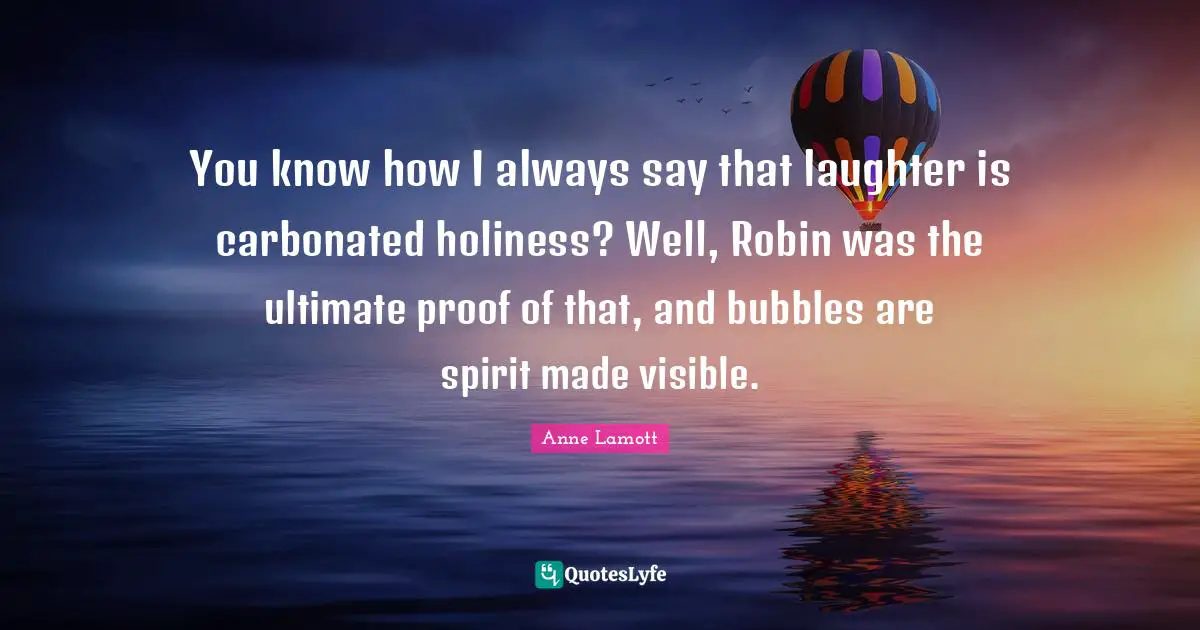 You know how I always say that laughter is carbonated holiness? Well, Robin was the ultimate proof of that, and bubbles are spirit made visible.