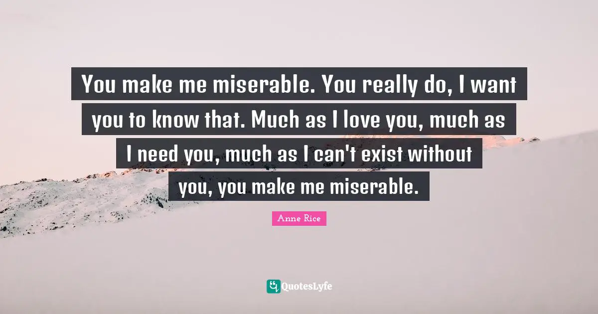 You make me miserable. You really do, I want you to know that. Much as I love you, much as I need you, much as I can't exist without you, you make me miserable.