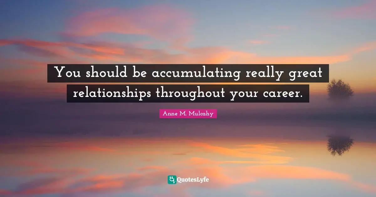 You should be accumulating really great relationships throughout your career.