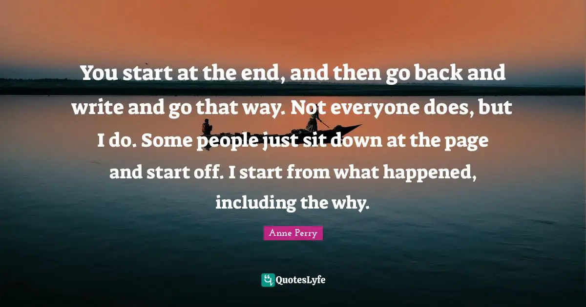 You start at the end, and then go back and write and go that way. Not everyone does, but I do. Some people just sit down at the page and start off. I start from what happened, including the why.