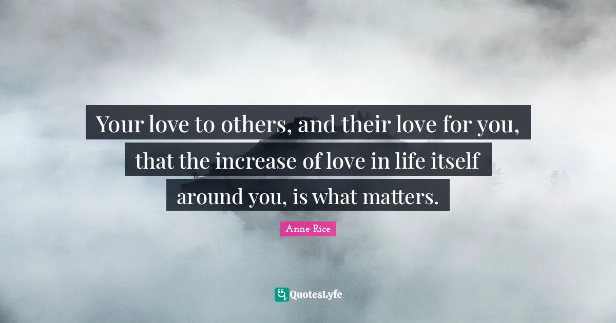 Your love to others, and their love for you, that the increase of love in life itself around you, is what matters.