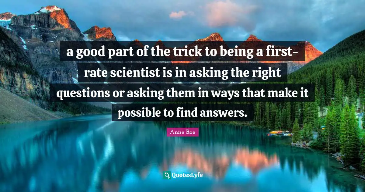 a good part of the trick to being a first-rate scientist is in asking the right questions or asking them in ways that make it possible to find answers.