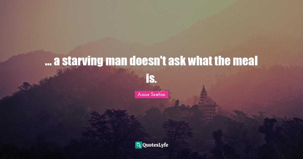 Anne Sexton Quotes: "... a starving man doesn't ask what the meal is."