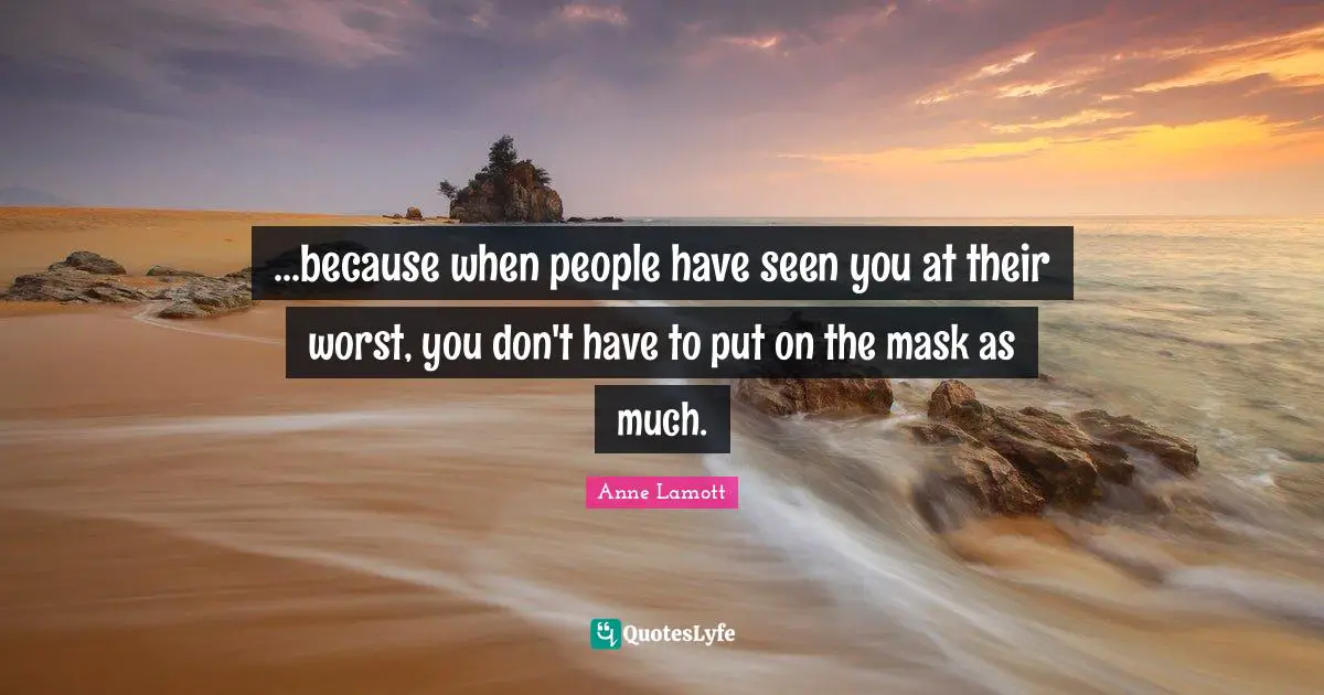 ...because when people have seen you at their worst, you don't have to put on the mask as much.