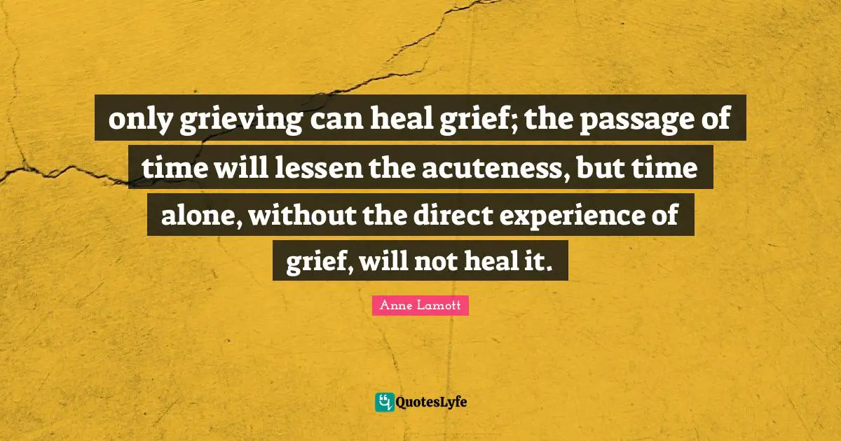 only grieving can heal grief; the passage of time will lessen the acuteness, but time alone, without the direct experience of grief, will not heal it.