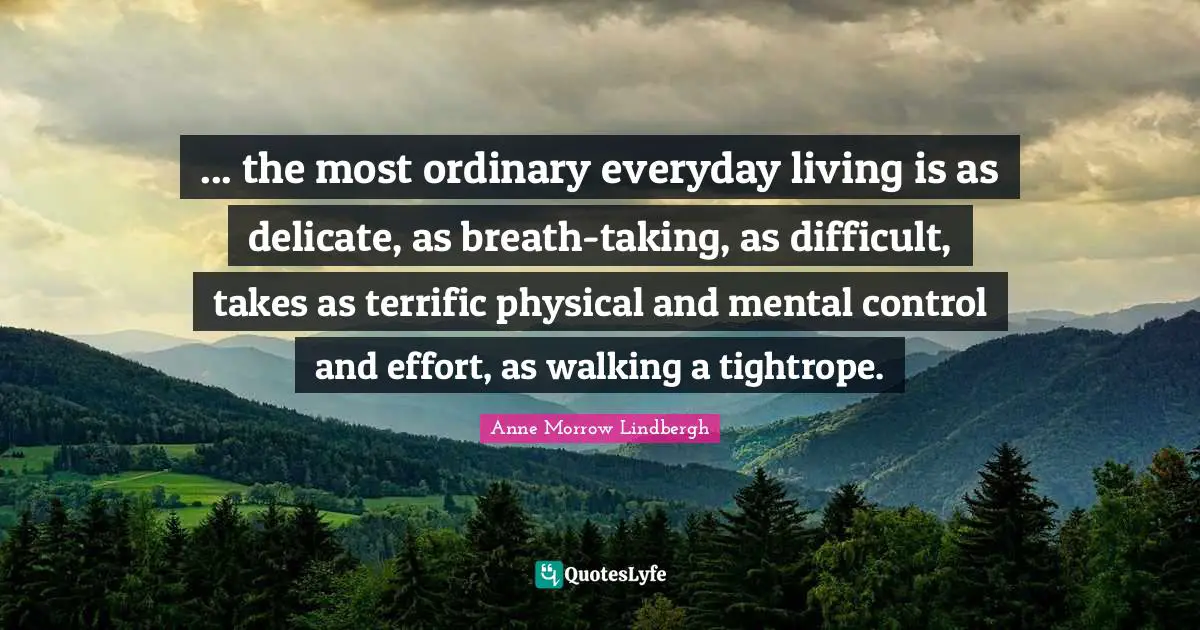 ... the most ordinary everyday living is as delicate, as breath-taking, as difficult, takes as terrific physical and mental control and effort, as walking a tightrope.