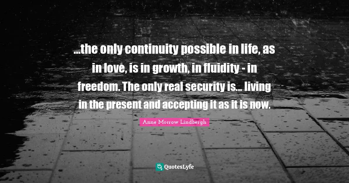 Anne Morrow Lindbergh Quotes: "...the only continuity possible in life, as in love, is in growth, in fluidity - in freedom. The only real security is... living in the present and accepting it as it is now."