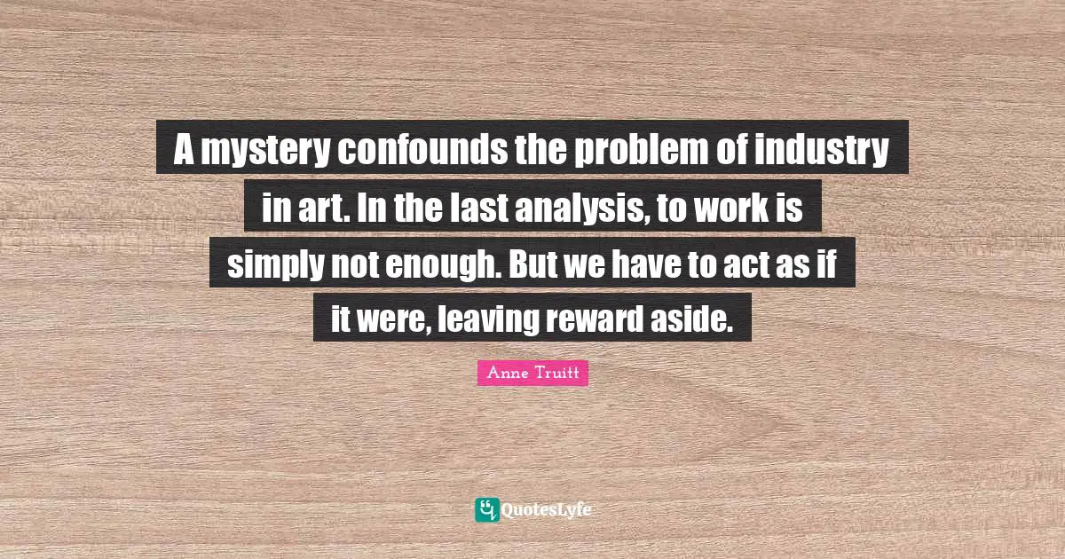 A mystery confounds the problem of industry in art. In the last analysis, to work is simply not enough. But we have to act as if it were, leaving reward aside.