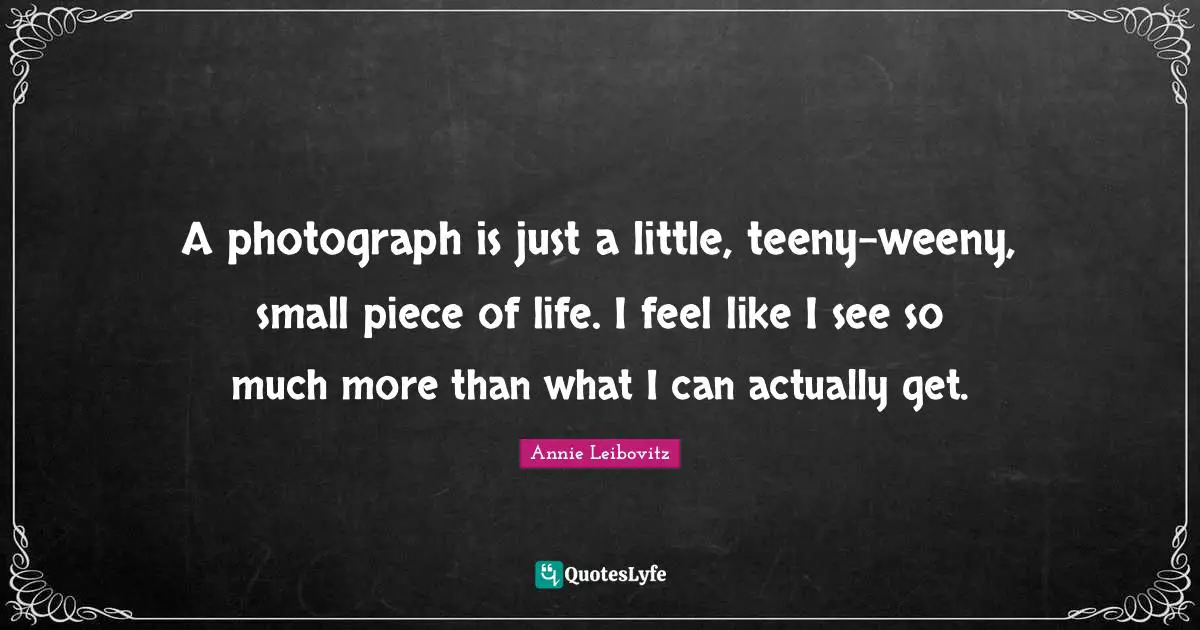 A photograph is just a little, teeny-weeny, small piece of life. I feel like I see so much more than what I can actually get.