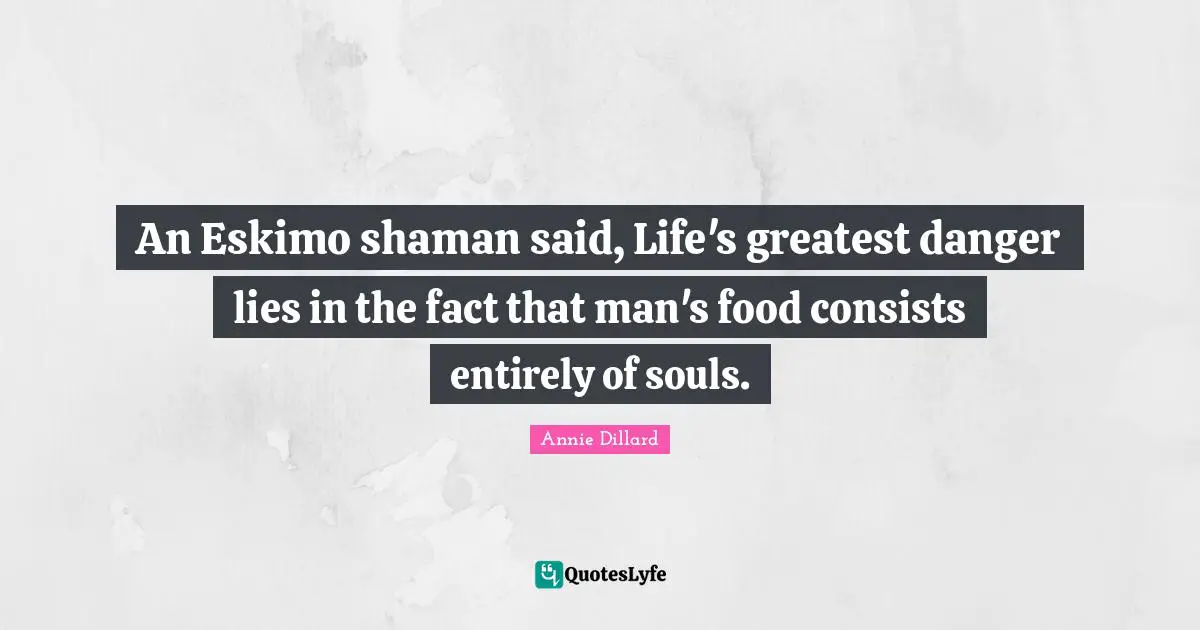 An Eskimo shaman said, Life's greatest danger lies in the fact that man's food consists entirely of souls.