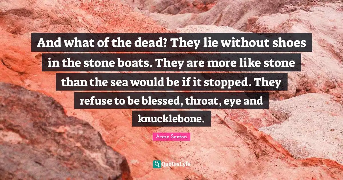 And what of the dead? They lie without shoes in the stone boats. They are more like stone than the sea would be if it stopped. They refuse to be blessed, throat, eye and knucklebone.