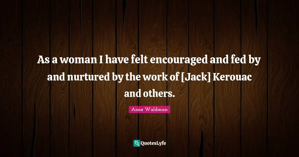 As a woman I have felt encouraged and fed by and nurtured by the work of [Jack] Kerouac and others.