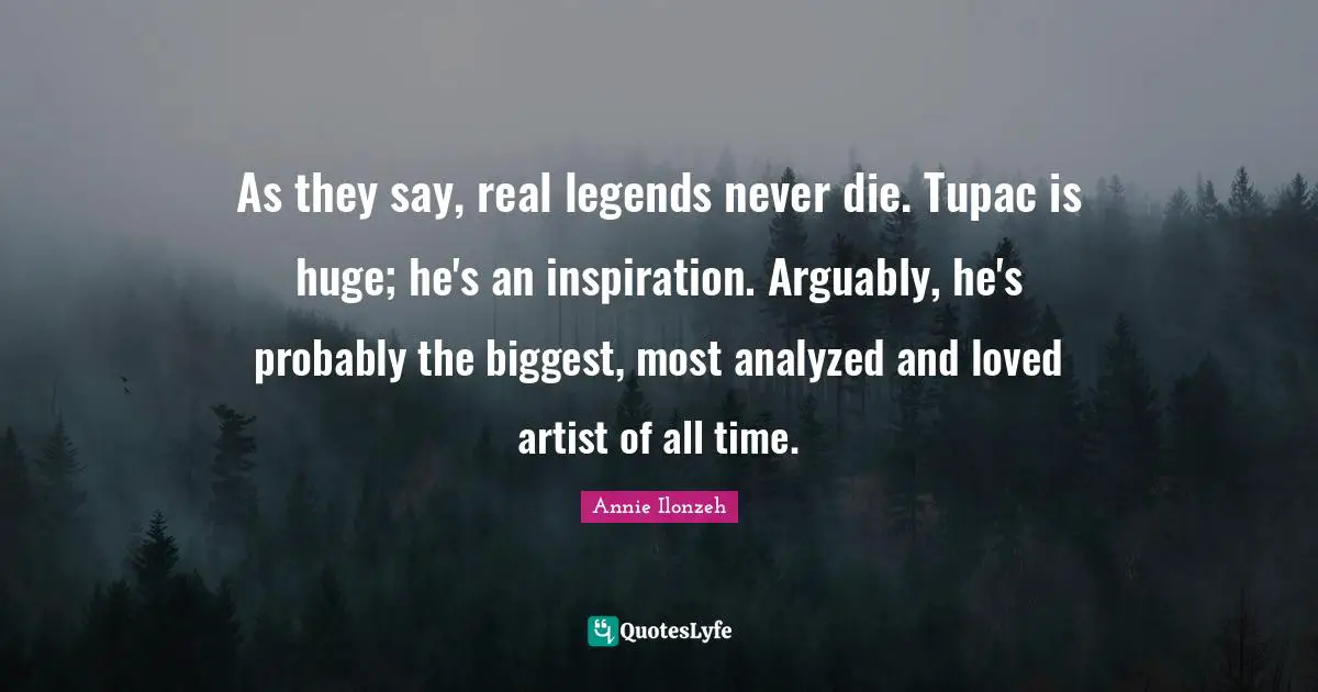 As they say, real legends never die. Tupac is huge; he's an inspiration. Arguably, he's probably the biggest, most analyzed and loved artist of all time.
