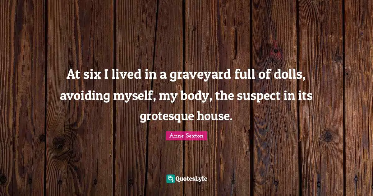 At six I lived in a graveyard full of dolls, avoiding myself, my body, the suspect in its grotesque house.