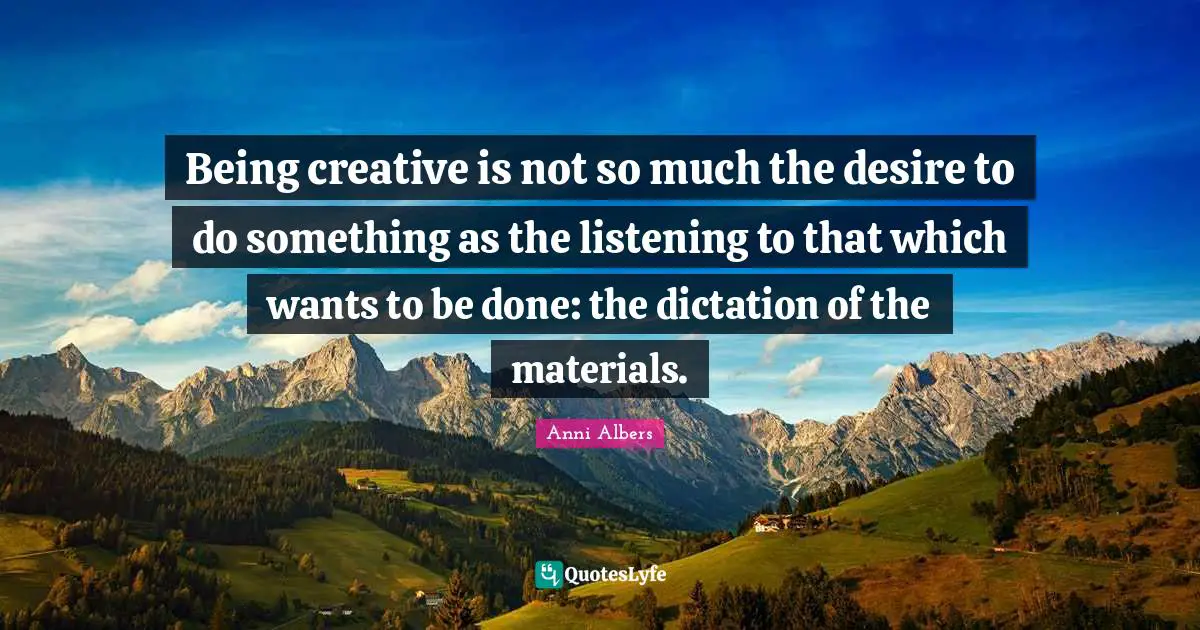 Being creative is not so much the desire to do something as the listening to that which wants to be done: the dictation of the materials.