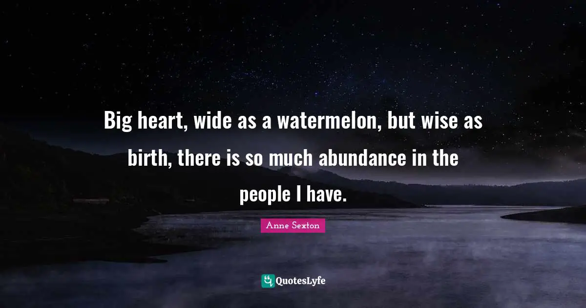 Big heart, wide as a watermelon, but wise as birth, there is so much abundance in the people I have.