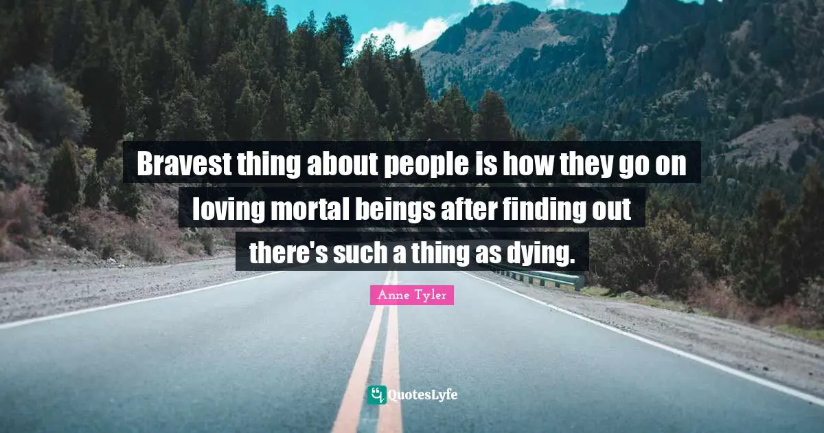 Bravest thing about people is how they go on loving mortal beings after finding out there's such a thing as dying.