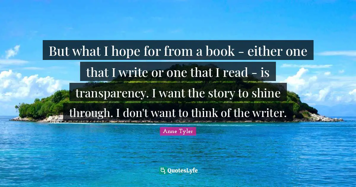 Anne Tyler Quotes: "But what I hope for from a book - either one that I write or one that I read - is transparency. I want the story to shine through. I don't want to think of the writer."