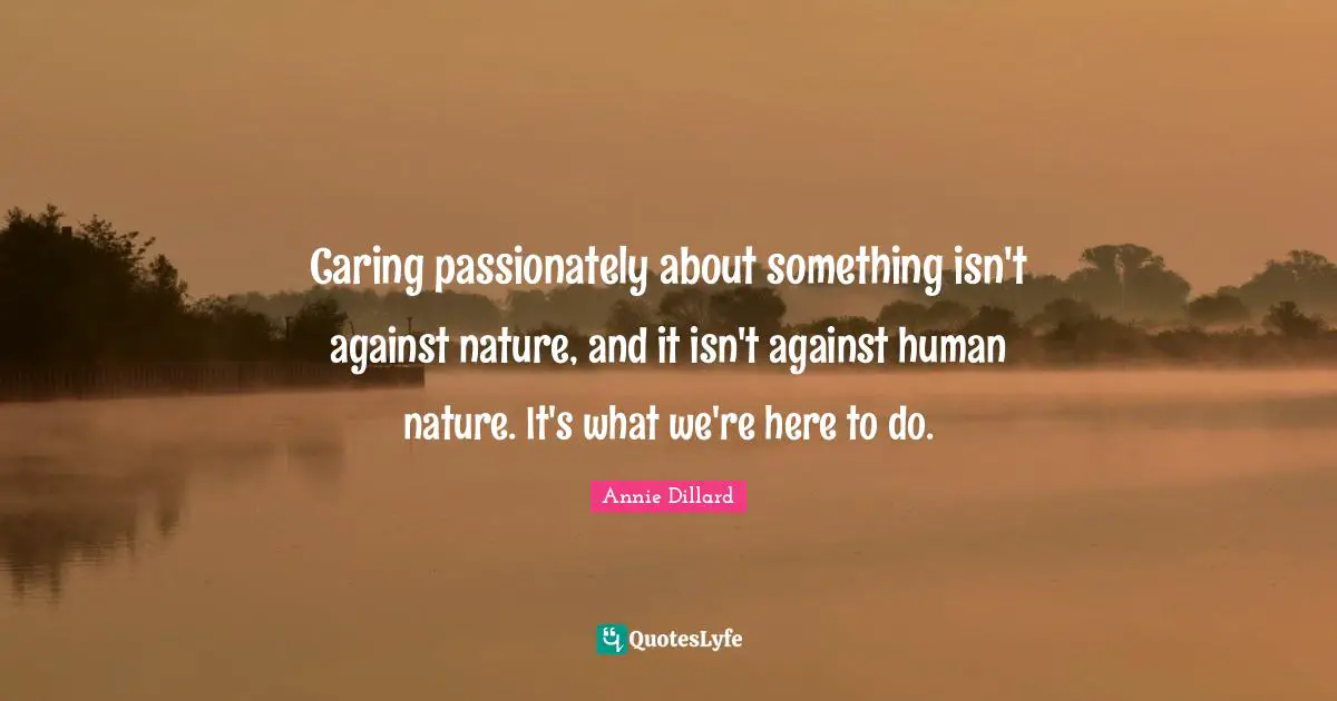 Caring passionately about something isn't against nature, and it isn't against human nature. It's what we're here to do.