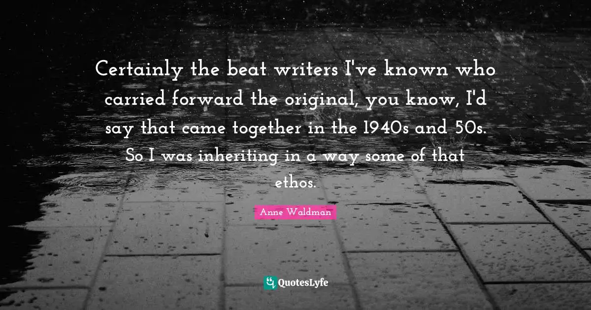Certainly the beat writers I've known who carried forward the original, you know, I'd say that came together in the 1940s and 50s. So I was inheriting in a way some of that ethos.