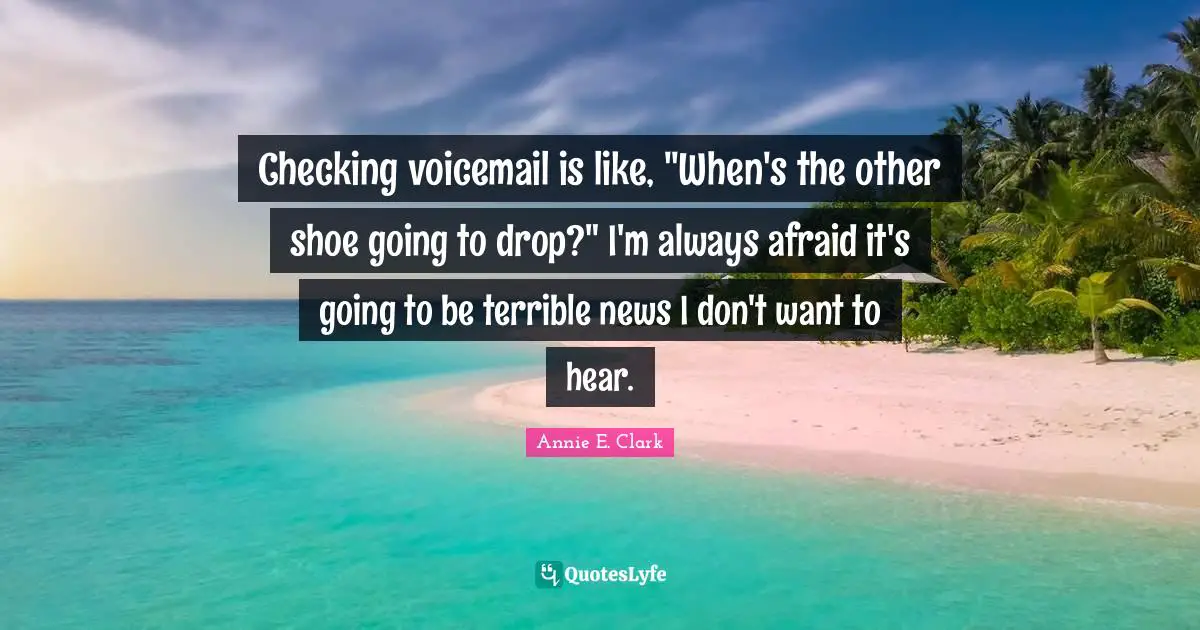 Checking voicemail is like, "When's the other shoe going to drop?" I'm always afraid it's going to be terrible news I don't want to hear.