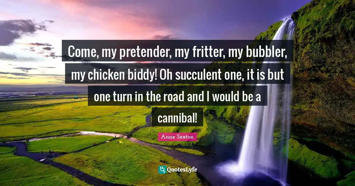 Anne Sexton Quotes: "Come, my pretender, my fritter, my bubbler, my chicken biddy! Oh succulent one, it is but one turn in the road and I would be a cannibal!"