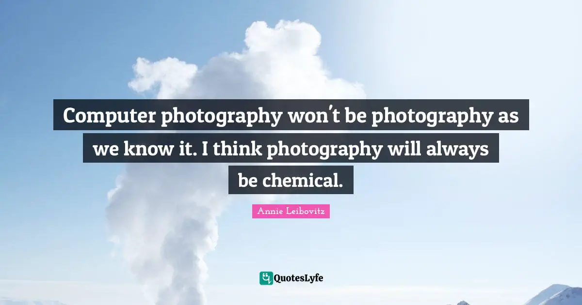 Computer photography won't be photography as we know it. I think photography will always be chemical.