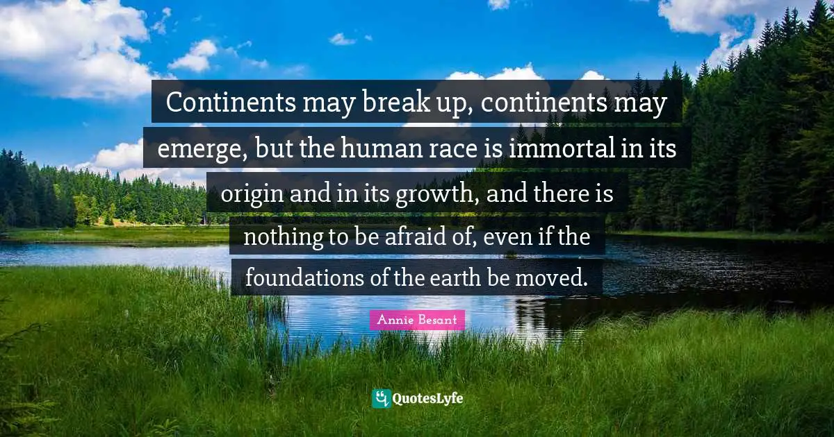 Annie Besant Quotes: "Continents may break up, continents may emerge, but the human race is immortal in its origin and in its growth, and there is nothing to be afraid of, even if the foundations of the earth be moved."