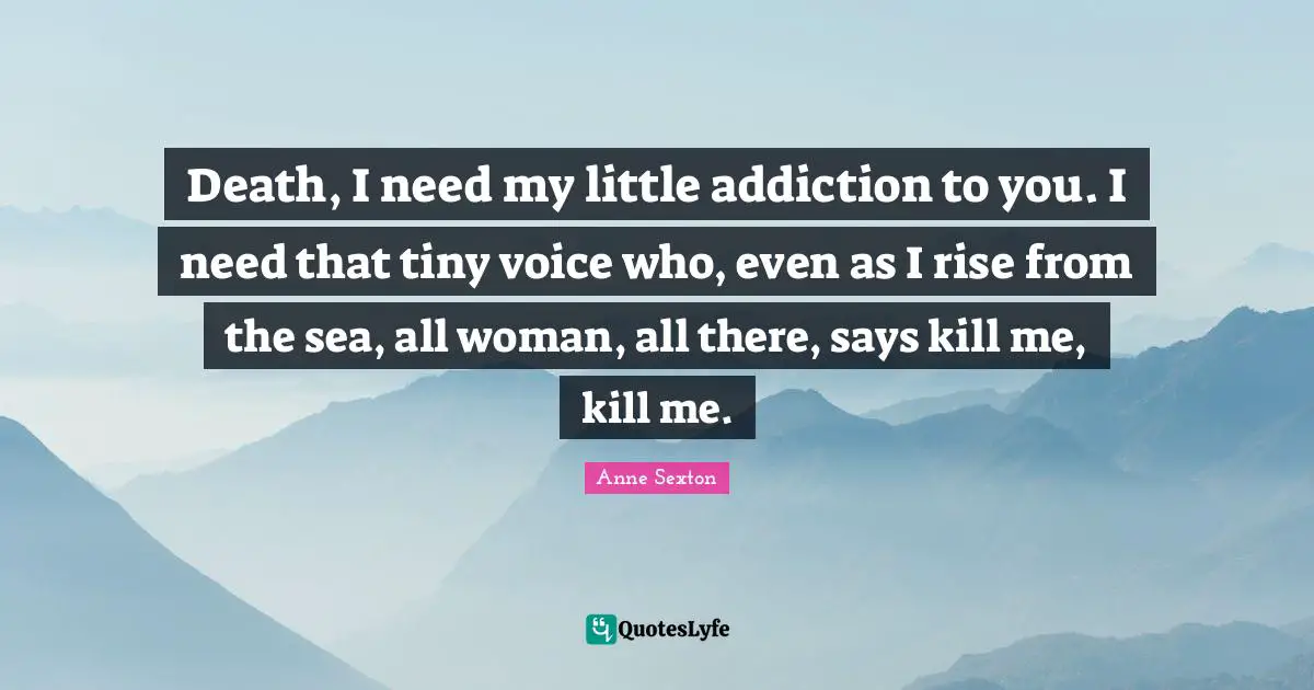 Death, I need my little addiction to you. I need that tiny voice who, even as I rise from the sea, all woman, all there, says kill me, kill me.