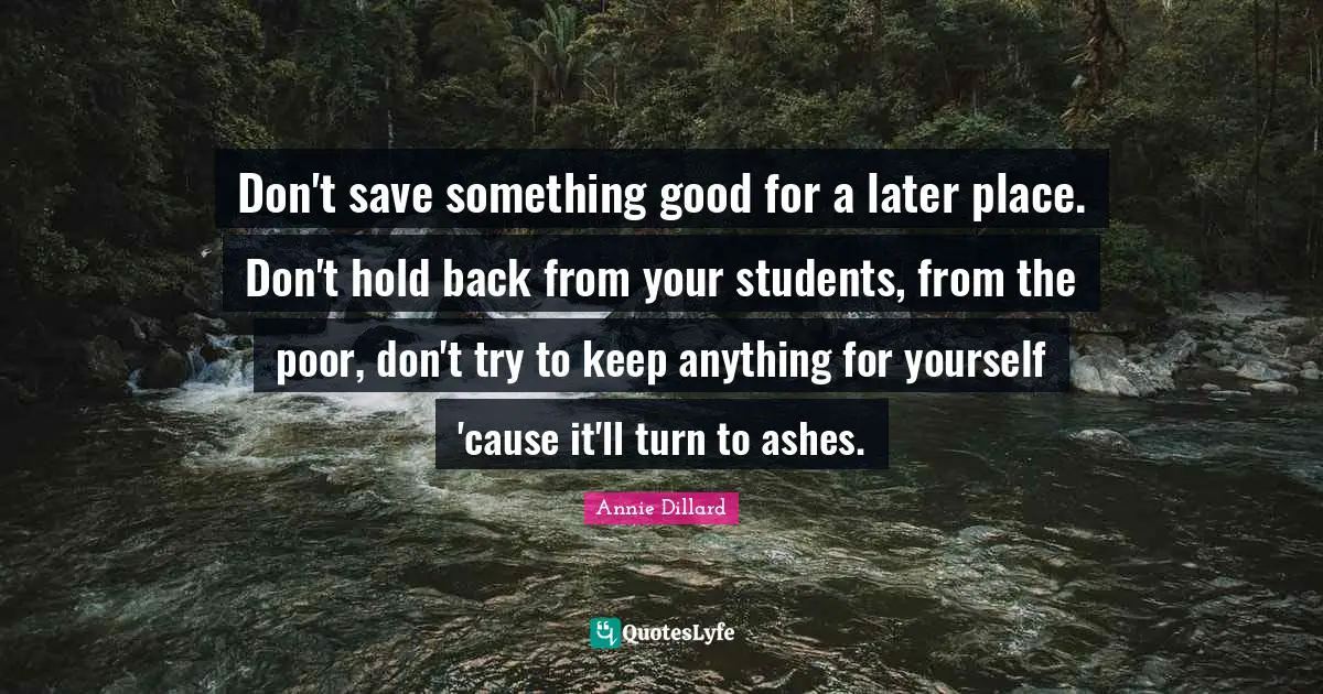 Don't save something good for a later place. Don't hold back from your students, from the poor, don't try to keep anything for yourself 'cause it'll turn to ashes.