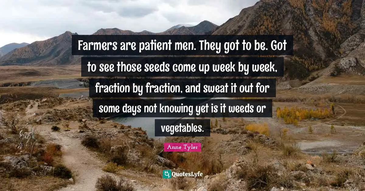 Farmers are patient men. They got to be. Got to see those seeds come up week by week, fraction by fraction, and sweat it out for some days not knowing yet is it weeds or vegetables.