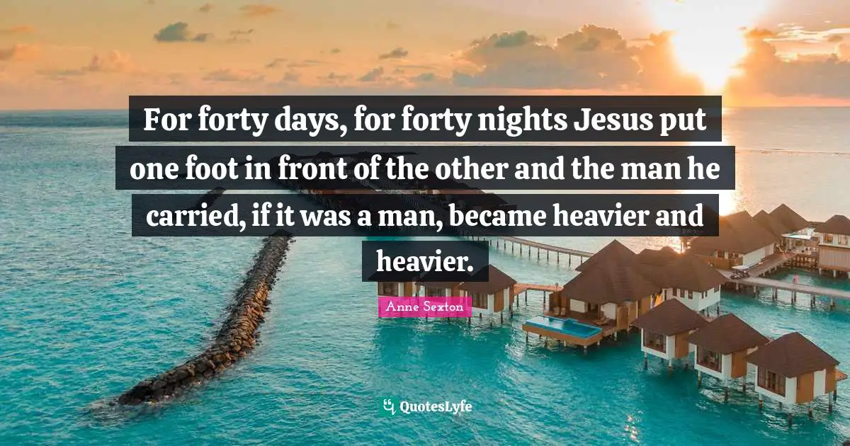 For forty days, for forty nights Jesus put one foot in front of the other and the man he carried, if it was a man, became heavier and heavier.