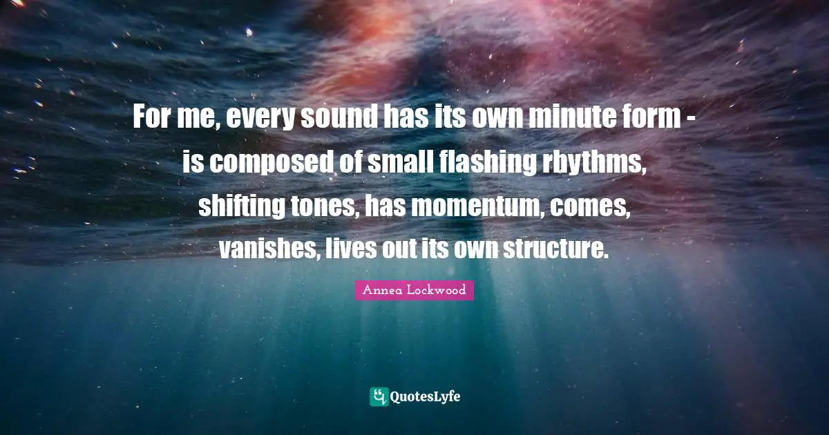 For me, every sound has its own minute form - is composed of small flashing rhythms, shifting tones, has momentum, comes, vanishes, lives out its own structure.